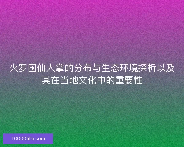 火罗国仙人掌的分布与生态环境探析以及其在当地文化中的重要性