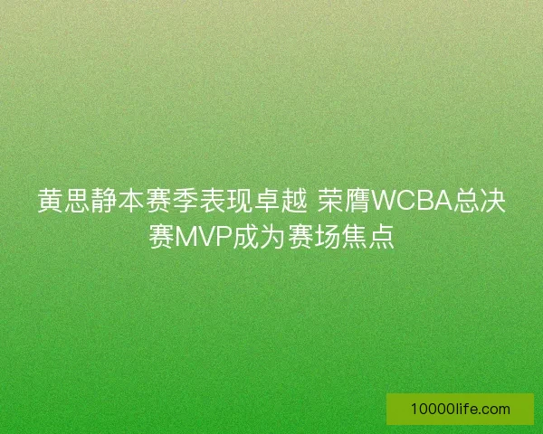 黄思静本赛季表现卓越 荣膺WCBA总决赛MVP成为赛场焦点
