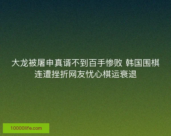 大龙被屠申真谞不到百手惨败 韩国围棋连遭挫折网友忧心棋运衰退