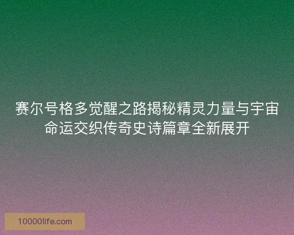 赛尔号格多觉醒之路揭秘精灵力量与宇宙命运交织传奇史诗篇章全新展开