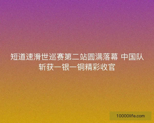 短道速滑世巡赛第二站圆满落幕 中国队斩获一银一铜精彩收官