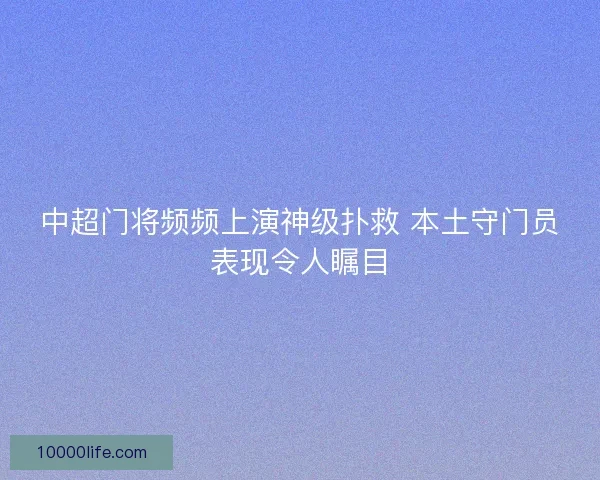 中超门将频频上演神级扑救 本土守门员表现令人瞩目