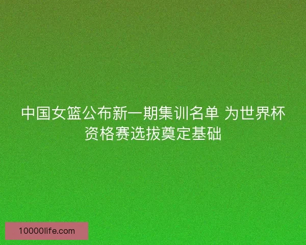 中国女篮公布新一期集训名单 为世界杯资格赛选拔奠定基础
