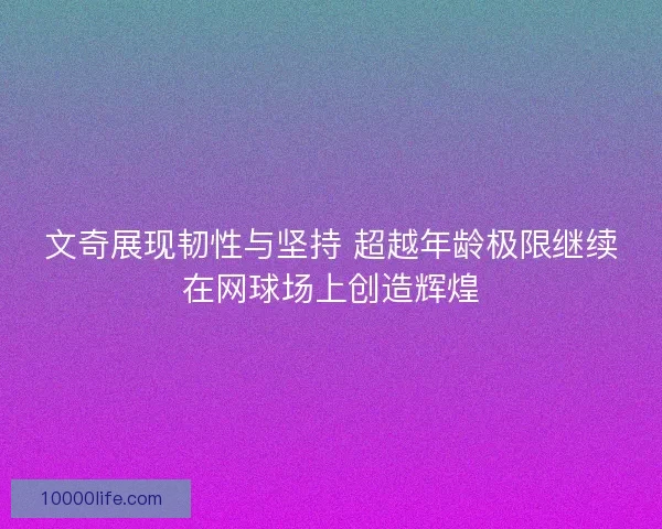 文奇展现韧性与坚持 超越年龄极限继续在网球场上创造辉煌