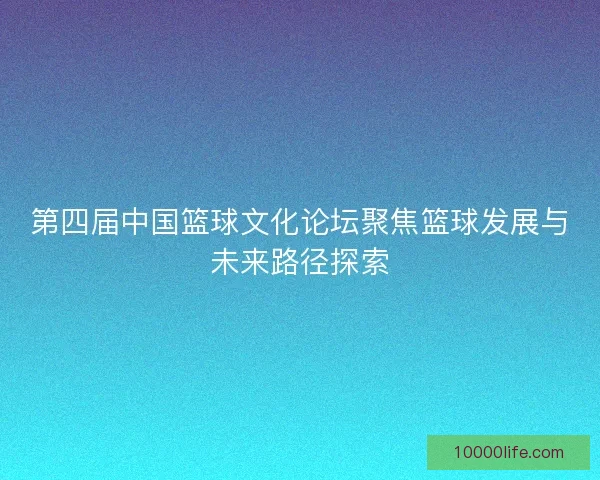 第四届中国篮球文化论坛聚焦篮球发展与未来路径探索