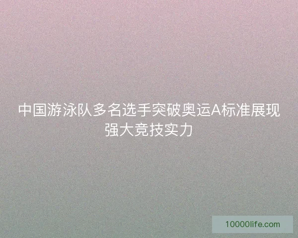 中国游泳队多名选手突破奥运A标准展现强大竞技实力