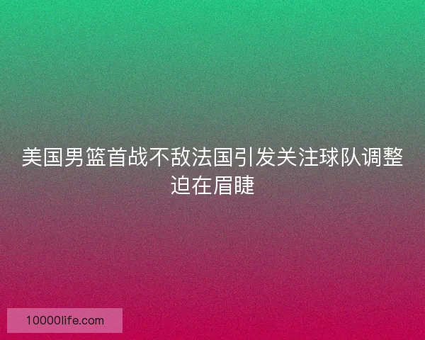 美国男篮首战不敌法国引发关注球队调整迫在眉睫