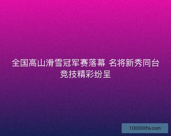 全国高山滑雪冠军赛落幕 名将新秀同台竞技精彩纷呈