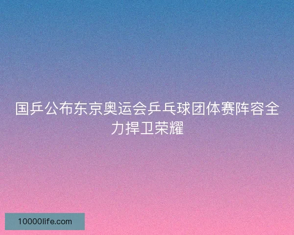 国乒公布东京奥运会乒乓球团体赛阵容全力捍卫荣耀