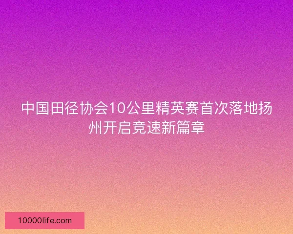 中国田径协会10公里精英赛首次落地扬州开启竞速新篇章