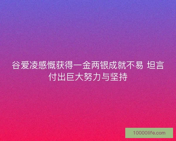 谷爱凌感慨获得一金两银成就不易 坦言付出巨大努力与坚持